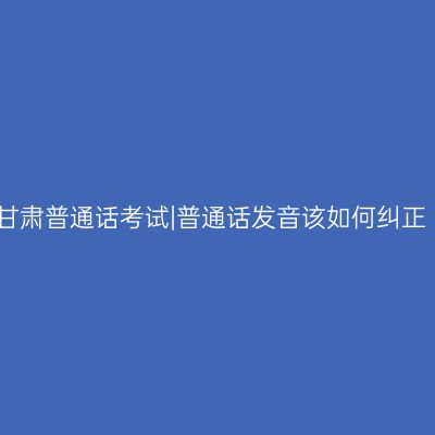 甘肃普通话考试|普通话发音该如何纠正